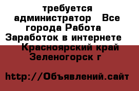 требуется администратор - Все города Работа » Заработок в интернете   . Красноярский край,Зеленогорск г.